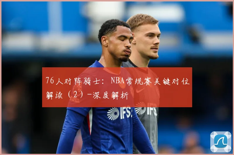 76人对阵骑士：NBA常规赛关键对位解读（2）-深度解析