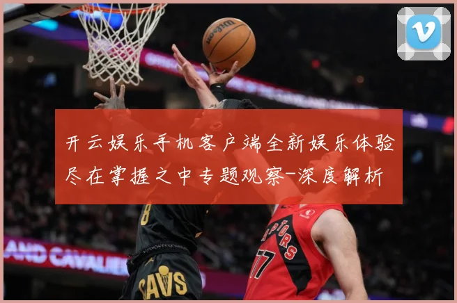 开云娱乐手机客户端全新娱乐体验尽在掌握之中专题观察-深度解析