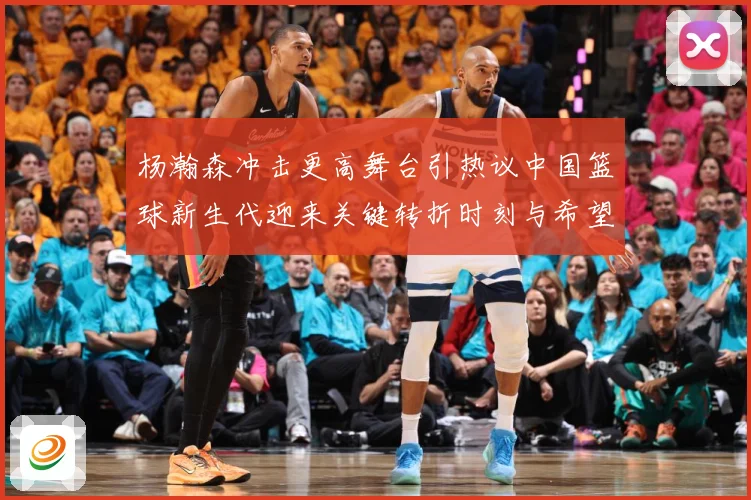 杨瀚森冲击更高舞台引热议中国篮球新生代迎来关键转折时刻与希望解析-深度解析