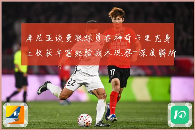库尼亚谈曼联球员在神奇卡里克身上收获丰富经验战术观察-深度解析