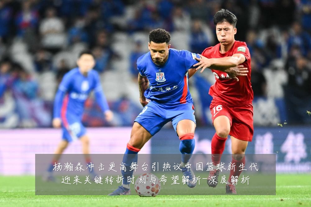 杨瀚森冲击更高舞台引热议中国篮球新生代迎来关键转折时刻与希望解析-深度解析