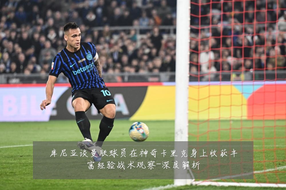 库尼亚谈曼联球员在神奇卡里克身上收获丰富经验战术观察-深度解析
